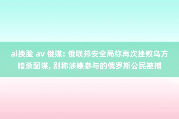 ai换脸 av 俄媒: 俄联邦安全局称再次挫败乌方暗杀图谋， 别称涉嫌参与的俄罗斯公民被捕