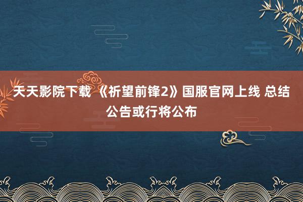 天天影院下载 《祈望前锋2》国服官网上线 总结公告或行将公布