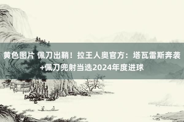 黄色图片 佩刀出鞘！拉王人奥官方：塔瓦雷斯奔袭+佩刀兜射当选2024年度进球