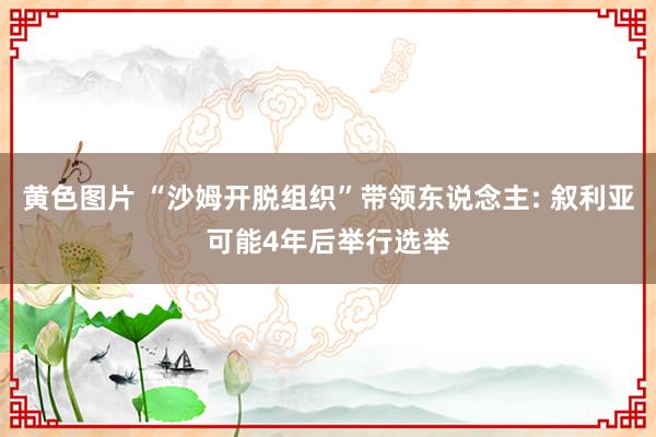 黄色图片 “沙姆开脱组织”带领东说念主: 叙利亚可能4年后举行选举