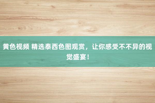 黄色视频 精选泰西色图观赏，让你感受不不异的视觉盛宴！