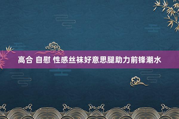 高合 自慰 性感丝袜好意思腿助力前锋潮水