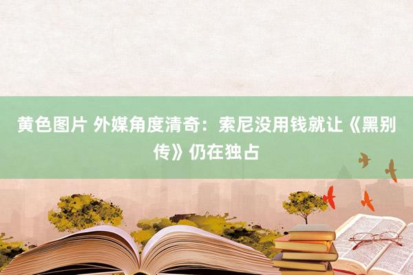 黄色图片 外媒角度清奇：索尼没用钱就让《黑别传》仍在独占