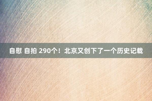 自慰 自拍 290个！北京又创下了一个历史记载