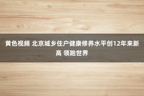 黄色视频 北京城乡住户健康修养水平创12年来新高 领跑世界