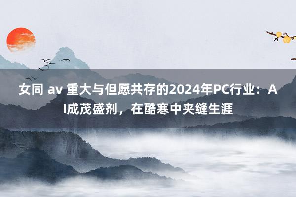 女同 av 重大与但愿共存的2024年PC行业：AI成茂盛剂，在酷寒中夹缝生涯