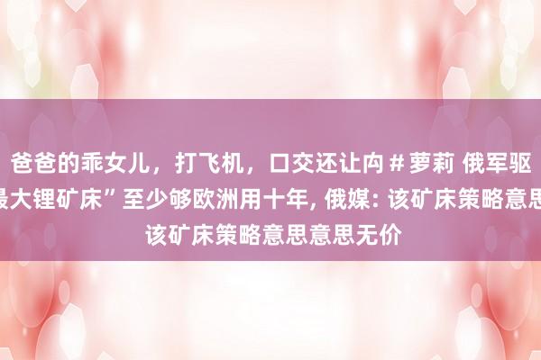 爸爸的乖女儿，打飞机，口交还让禸＃萝莉 俄军驱散的“乌最大锂矿床”至少够欧洲用十年， 俄媒: 该矿床策略意思意思无价