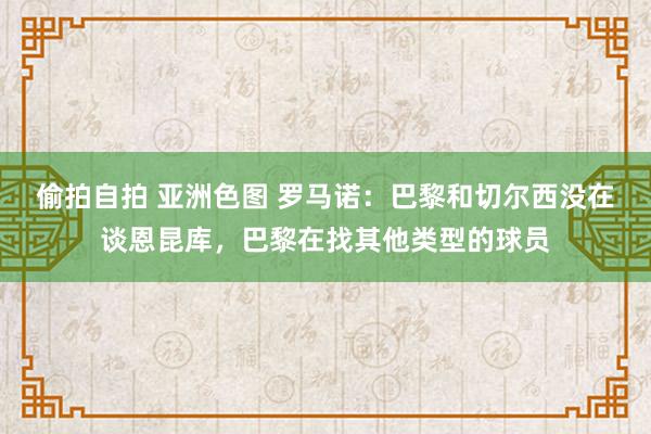 偷拍自拍 亚洲色图 罗马诺：巴黎和切尔西没在谈恩昆库，巴黎在找其他类型的球员