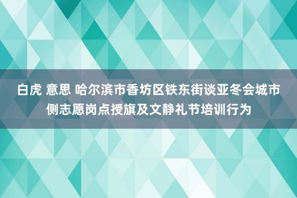 白虎 意思 哈尔滨市香坊区铁东街谈亚冬会城市侧志愿岗点授旗及文静礼节培训行为