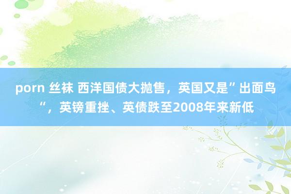 porn 丝袜 西洋国债大抛售，英国又是”出面鸟“，英镑重挫、英债跌至2008年来新低