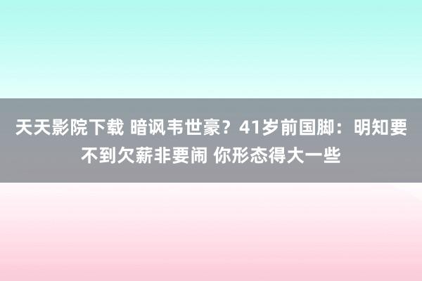 天天影院下载 暗讽韦世豪？41岁前国脚：明知要不到欠薪非要闹 你形态得大一些