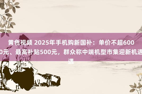 黄色视频 2025年手机购新国补：单价不超6000元、最高补贴500元，群众称中端机型市集迎新机遇