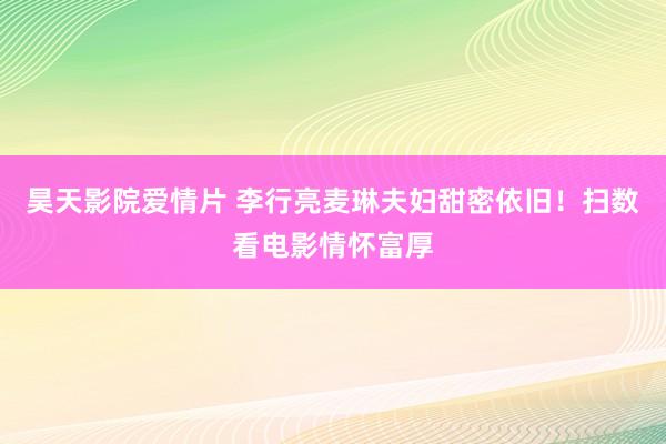 昊天影院爱情片 李行亮麦琳夫妇甜密依旧！扫数看电影情怀富厚