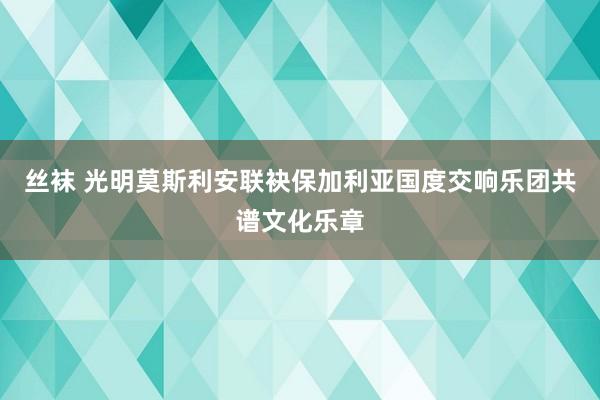 丝袜 光明莫斯利安联袂保加利亚国度交响乐团共谱文化乐章