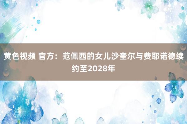 黄色视频 官方：范佩西的女儿沙奎尔与费耶诺德续约至2028年