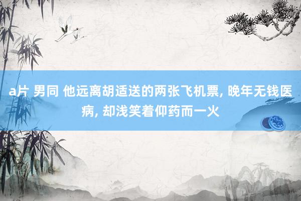 a片 男同 他远离胡适送的两张飞机票， 晚年无钱医病， 却浅笑着仰药而一火