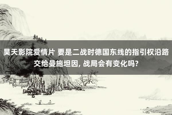 昊天影院爱情片 要是二战时德国东线的指引权沿路交给曼施坦因， 战局会有变化吗?