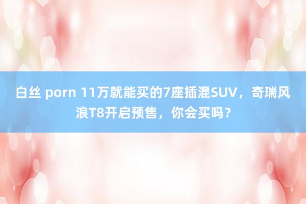 白丝 porn 11万就能买的7座插混SUV，奇瑞风浪T8开启预售，你会买吗？