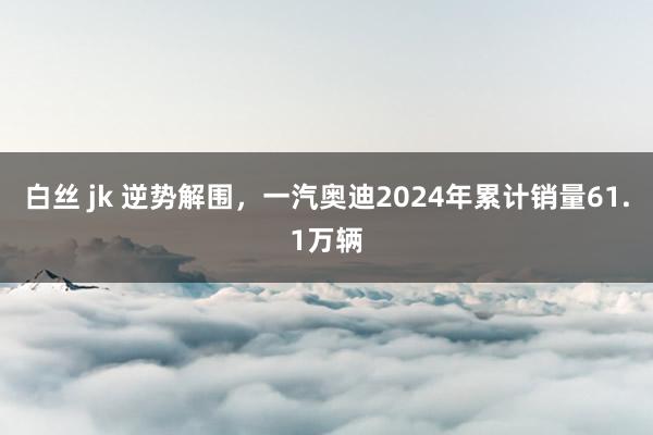 白丝 jk 逆势解围，一汽奥迪2024年累计销量61.1万辆