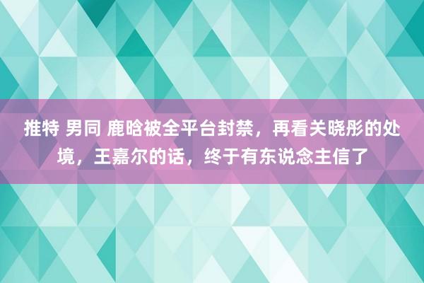 推特 男同 鹿晗被全平台封禁，再看关晓彤的处境，王嘉尔的话，终于有东说念主信了