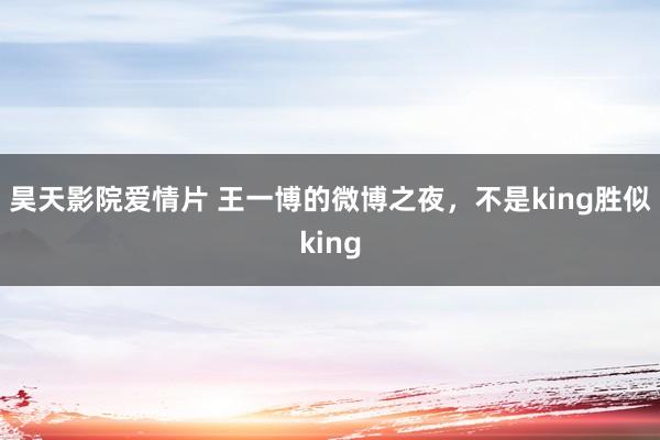 昊天影院爱情片 王一博的微博之夜，不是king胜似king