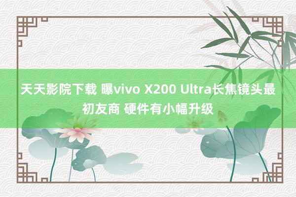 天天影院下载 曝vivo X200 Ultra长焦镜头最初友商 硬件有小幅升级