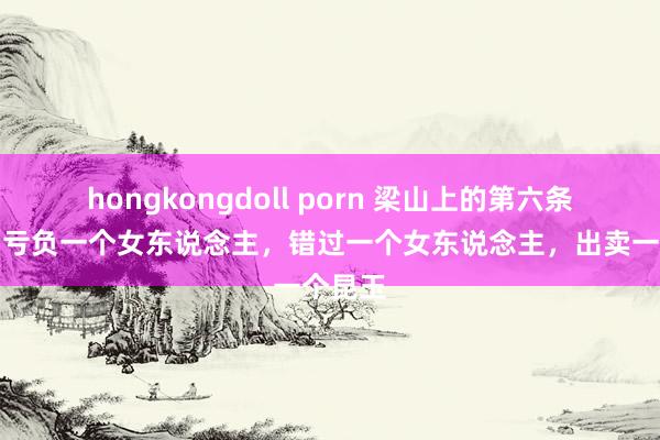 hongkongdoll porn 梁山上的第六条英豪，亏负一个女东说念主，错过一个女东说念主，出卖一个昆玉