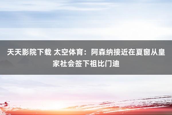 天天影院下载 太空体育：阿森纳接近在夏窗从皇家社会签下祖比门迪