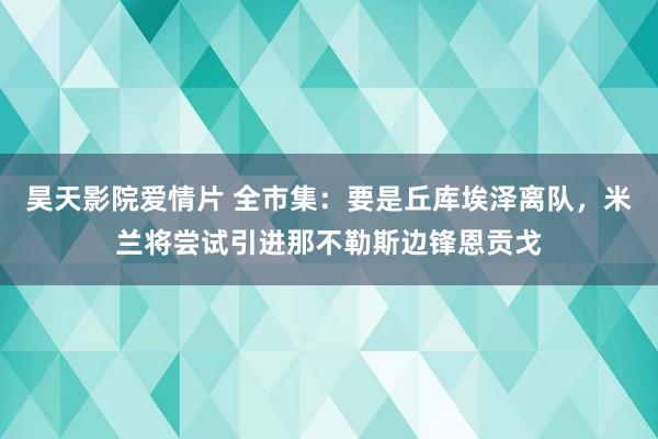 昊天影院爱情片 全市集：要是丘库埃泽离队，米兰将尝试引进那不勒斯边锋恩贡戈