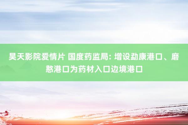 昊天影院爱情片 国度药监局: 增设勐康港口、磨憨港口为药材入口边境港口