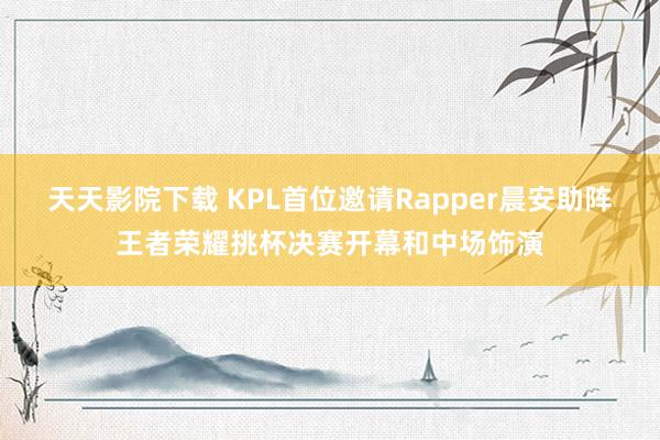 天天影院下载 KPL首位邀请Rapper晨安助阵王者荣耀挑杯决赛开幕和中场饰演