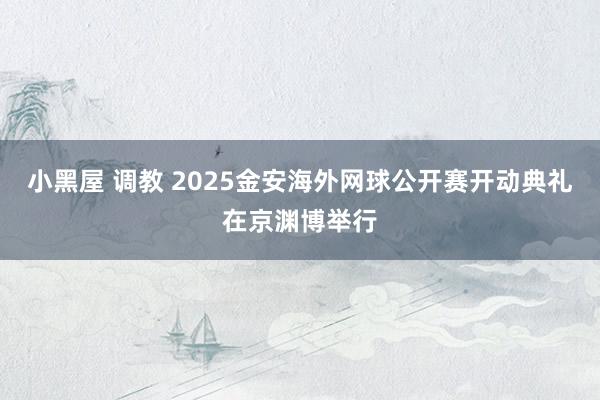 小黑屋 调教 2025金安海外网球公开赛开动典礼在京渊博举行