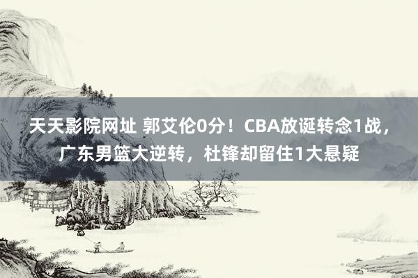 天天影院网址 郭艾伦0分！CBA放诞转念1战，广东男篮大逆转，杜锋却留住1大悬疑