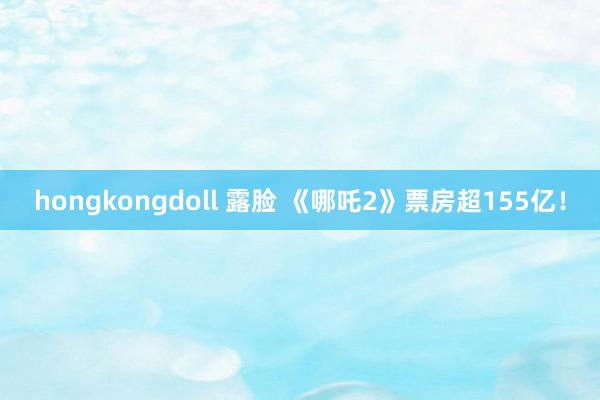 hongkongdoll 露脸 《哪吒2》票房超155亿！