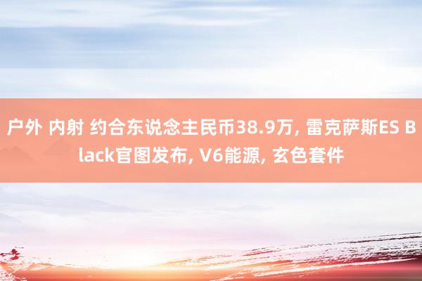 户外 内射 约合东说念主民币38.9万， 雷克萨斯ES Black官图发布， V6能源， 玄色套件